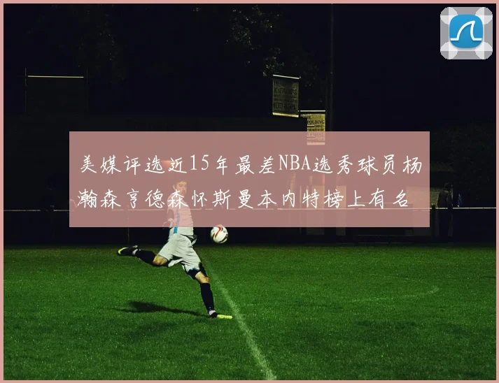 美媒评选近15年最差NBA选秀球员杨瀚森亨德森怀斯曼本内特榜上有名