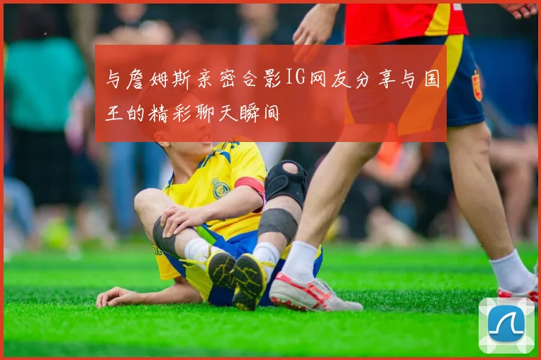 与詹姆斯亲密合影IG网友分享与国王的精彩聊天瞬间