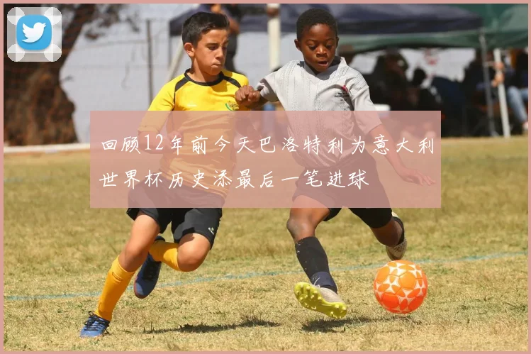 回顾12年前今天巴洛特利为意大利世界杯历史添最后一笔进球