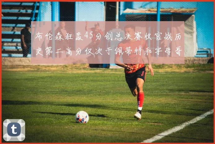 布伦森狂轰45分创总决赛收官战历史第二高分仅次于佩蒂特和字母哥