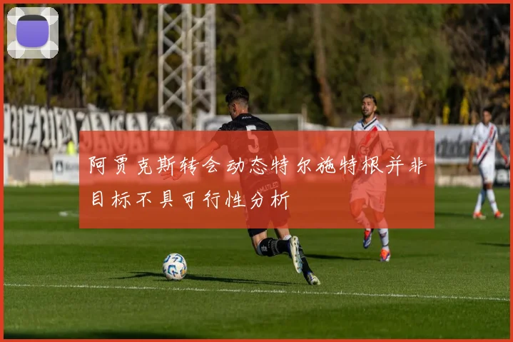 阿贾克斯转会动态特尔施特根并非目标不具可行性分析