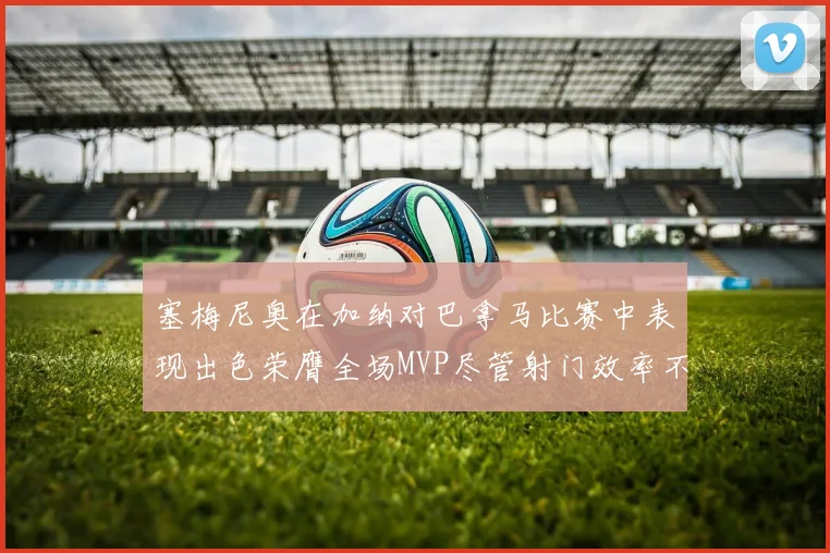 塞梅尼奥在加纳对巴拿马比赛中表现出色荣膺全场MVP尽管射门效率不佳