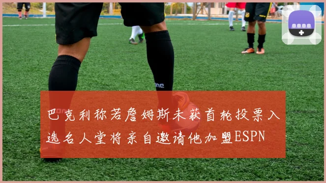 巴克利称若詹姆斯未获首轮投票入选名人堂将亲自邀请他加盟ESPN