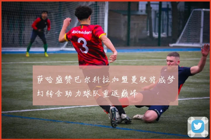 萨哈盛赞巴尔科拉加盟曼联将成梦幻转会助力球队重返巅峰