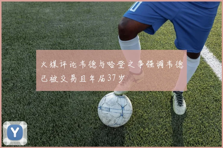 火媒评论韦德与哈登之争强调韦德已被交易且年届37岁
