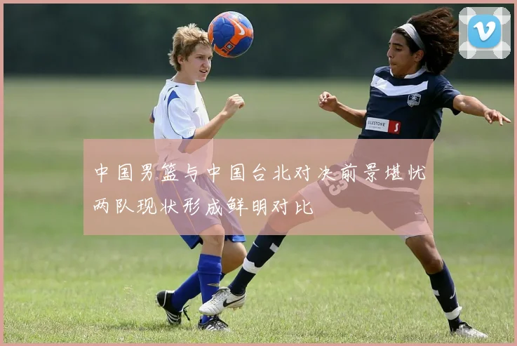中国男篮与中国台北对决前景堪忧两队现状形成鲜明对比