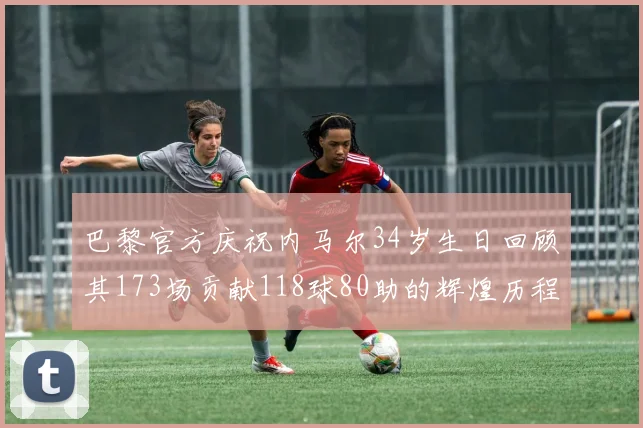 巴黎官方庆祝内马尔34岁生日回顾其173场贡献118球80助的辉煌历程
