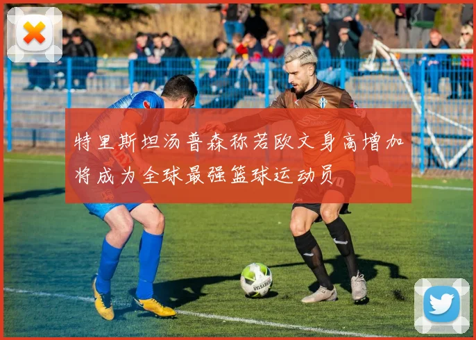 特里斯坦汤普森称若欧文身高增加将成为全球最强篮球运动员