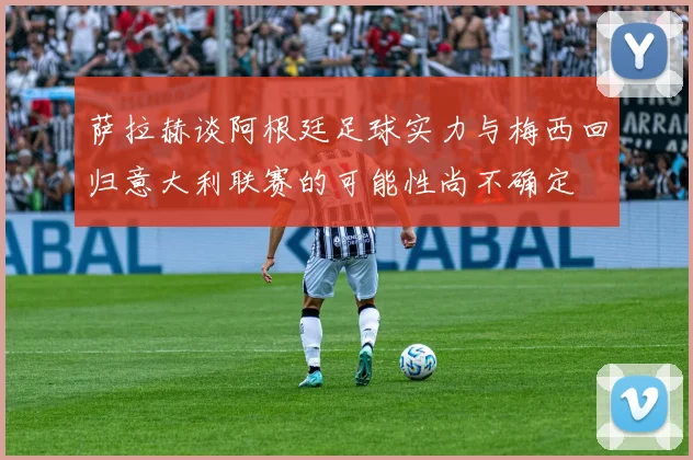 萨拉赫谈阿根廷足球实力与梅西回归意大利联赛的可能性尚不确定