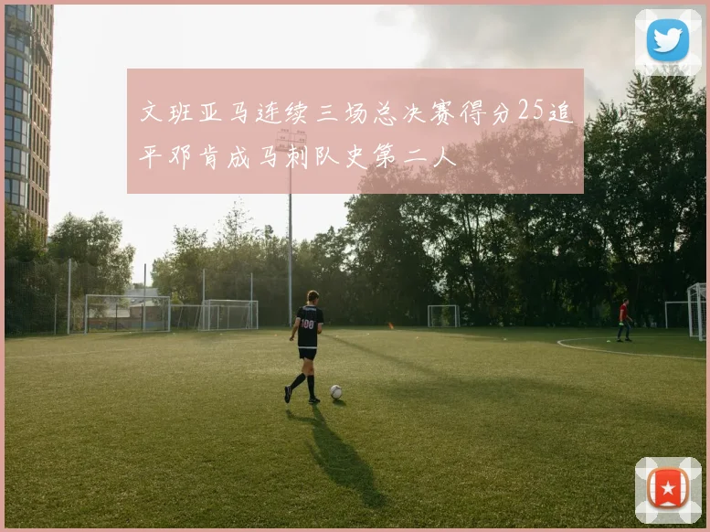 文班亚马连续三场总决赛得分25追平邓肯成马刺队史第二人