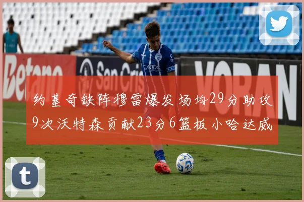 约基奇缺阵穆雷爆发场均29分助攻9次沃特森贡献23分6篮板小哈达威也有17分表现出色
