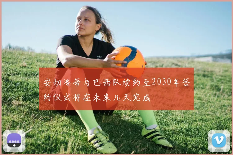 安切洛蒂与巴西队续约至2030年签约仪式将在未来几天完成