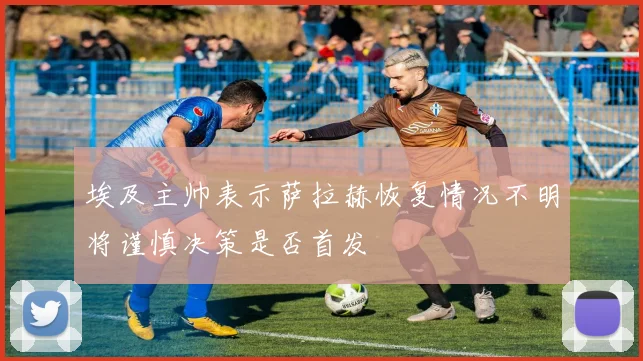 埃及主帅表示萨拉赫恢复情况不明将谨慎决策是否首发
