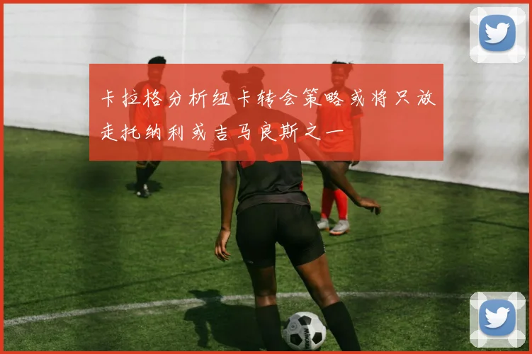 卡拉格分析纽卡转会策略或将只放走托纳利或吉马良斯之一