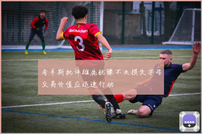 考辛斯批评雄鹿犹豫不决损失字母交易价值应迅速行动