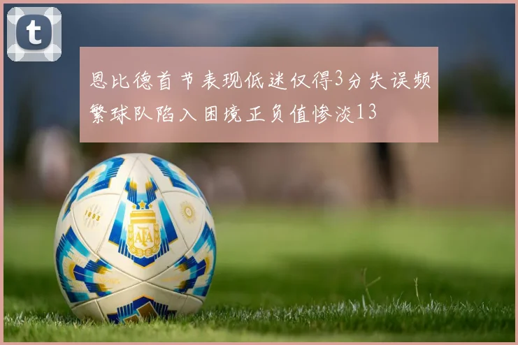 恩比德首节表现低迷仅得3分失误频繁球队陷入困境正负值惨淡13