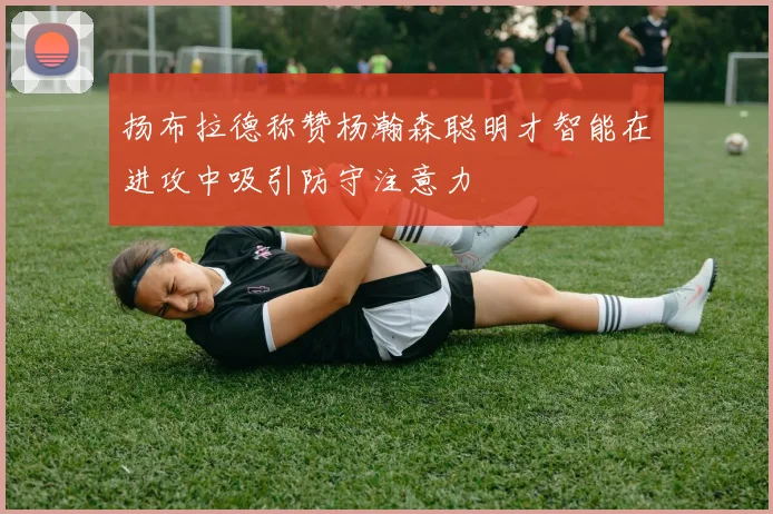 扬布拉德称赞杨瀚森聪明才智能在进攻中吸引防守注意力