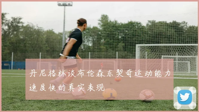 丹尼格林谈布伦森东契奇运动能力速度快的真实表现