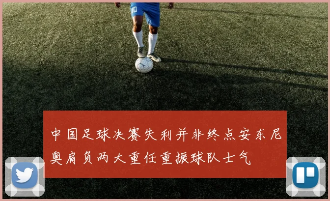 中国足球决赛失利并非终点安东尼奥肩负两大重任重振球队士气