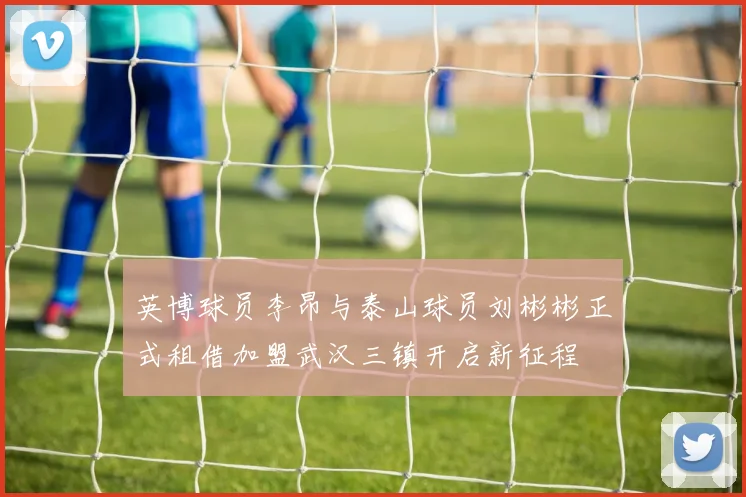 英博球员李昂与泰山球员刘彬彬正式租借加盟武汉三镇开启新征程